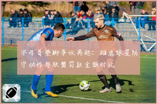 字母哥垫脚争议再起：雄鹿球星防守动作与联盟罚款金额对比