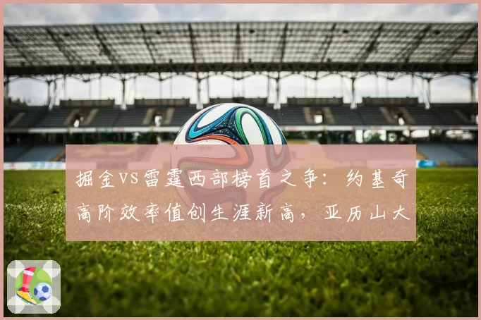 掘金vs雷霆西部榜首之争：约基奇高阶效率值创生涯新高，亚历山大突破得分占比突破六成
