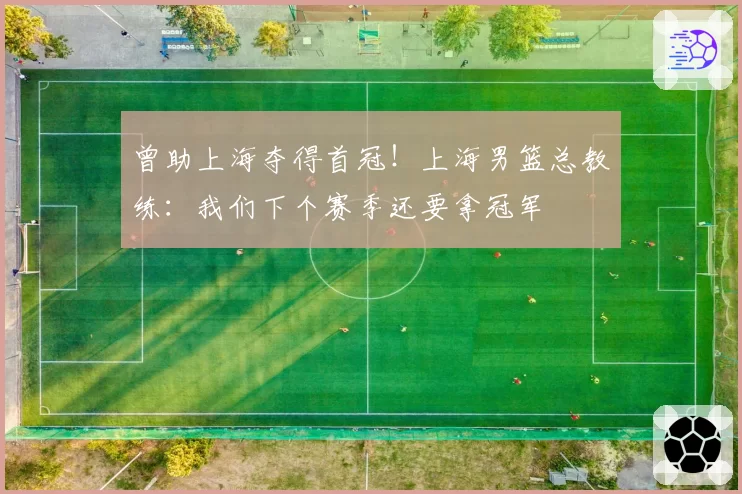 曾助上海夺得首冠!上海男篮总教练:我们下个赛季还要拿冠军