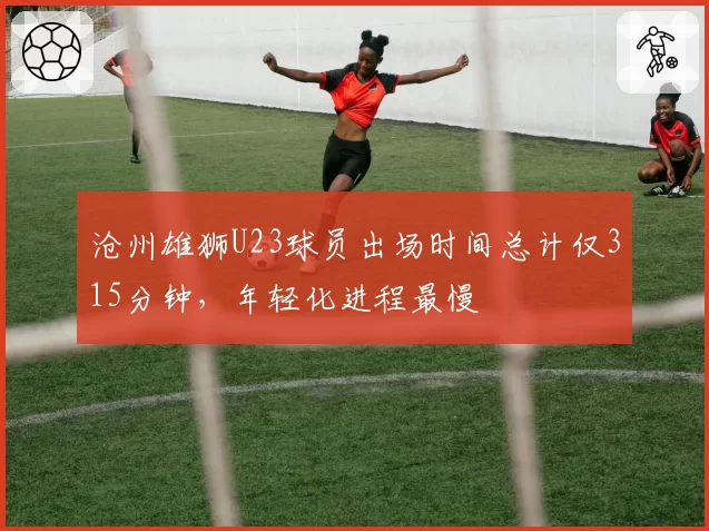 沧州雄狮U23球员出场时间总计仅315分钟,年轻化进程最慢