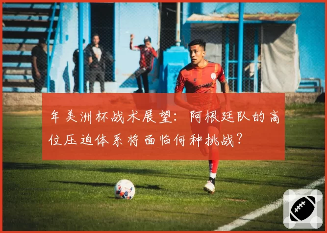 年美洲杯战术展望：阿根廷队的高位压迫体系将面临何种挑战？