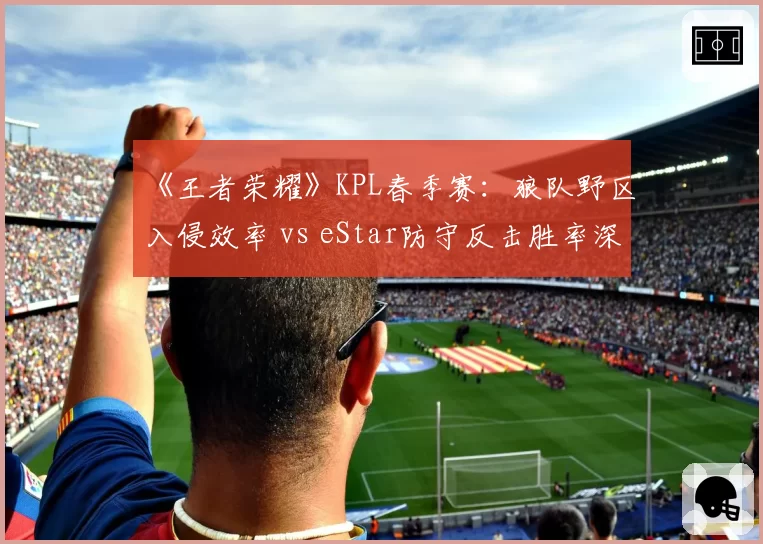 《王者荣耀》KPL春季赛:狼队野区入侵效率 vs eStar防守反击胜率深度解析