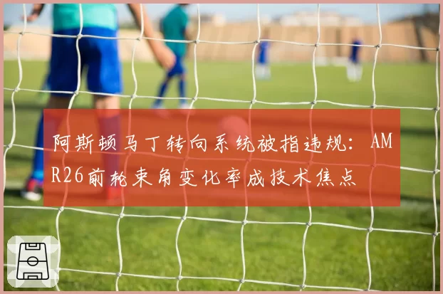 阿斯顿马丁转向系统被指违规:AMR26前轮束角变化率成技术焦点