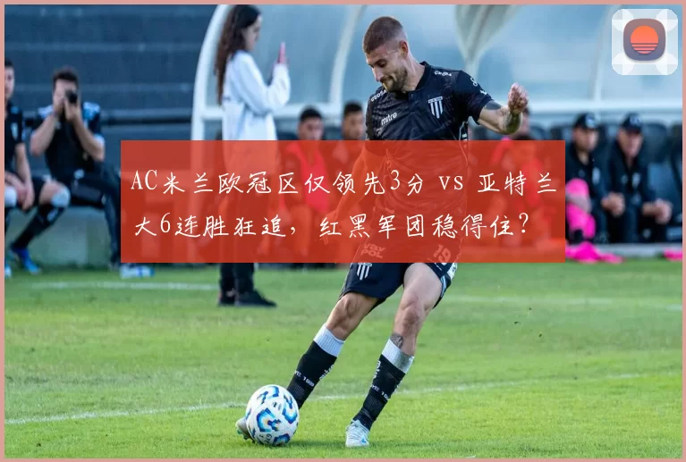AC米兰欧冠区仅领先3分 vs 亚特兰大6连胜狂追，红黑军团稳得住？