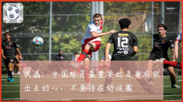 武磊:中国球员最重要的是要有敢出去的心,不要待在舒适圈