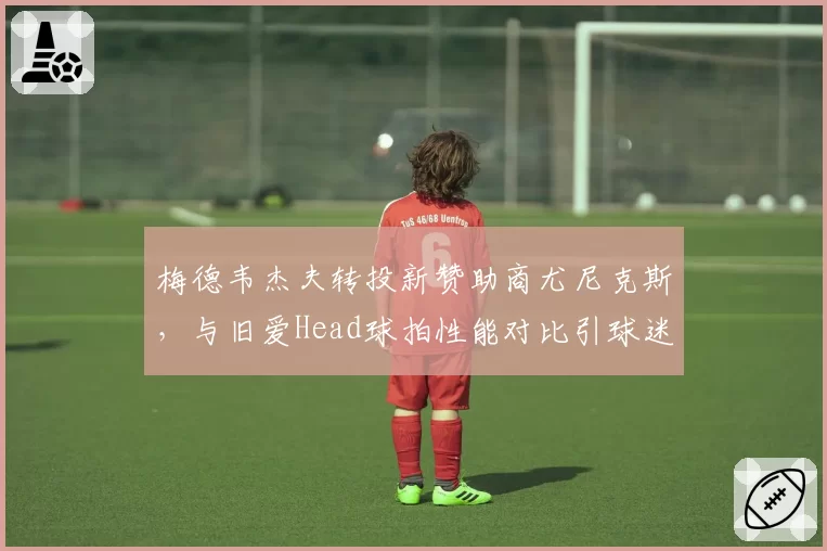 梅德韦杰夫转投新赞助商尤尼克斯,与旧爱Head球拍性能对比引球迷争论