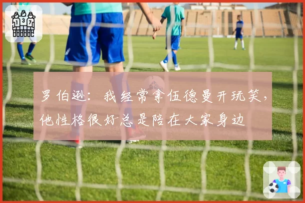 罗伯逊:我经常拿伍德曼开玩笑,他性格很好总是陪在大家身边
