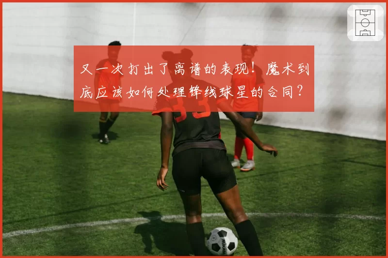 又一次打出了离谱的表现!魔术到底应该如何处理锋线球星的合同?