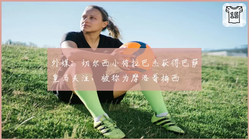 外媒：切尔西小将拉巴杰获得巴萨皇马关注，被称为摩洛哥梅西