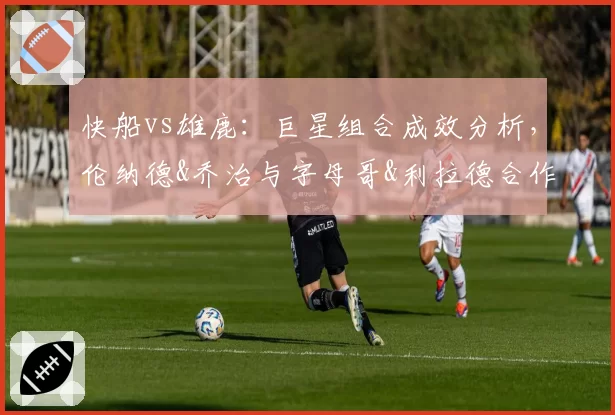 快船vs雄鹿：巨星组合成效分析，伦纳德&乔治与字母哥&利拉德合作数据