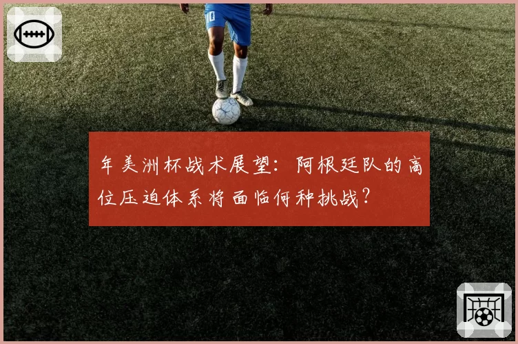 年美洲杯战术展望:阿根廷队的高位压迫体系将面临何种挑战?