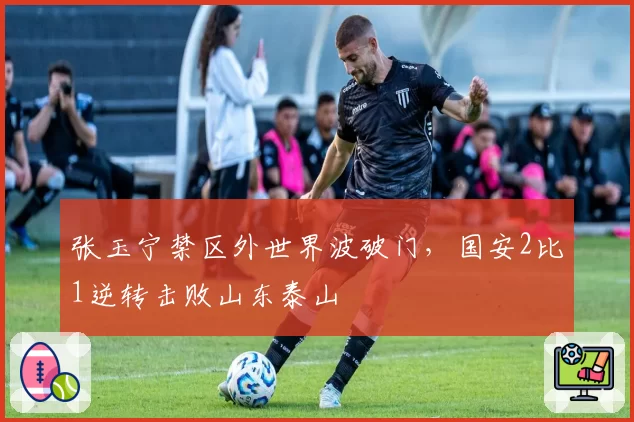 张玉宁禁区外世界波破门，国安2比1逆转击败山东泰山