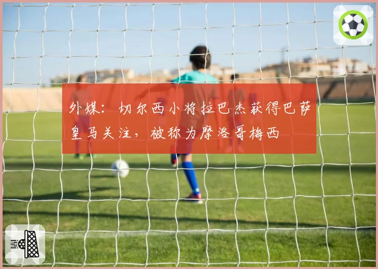外媒：切尔西小将拉巴杰获得巴萨皇马关注，被称为摩洛哥梅西