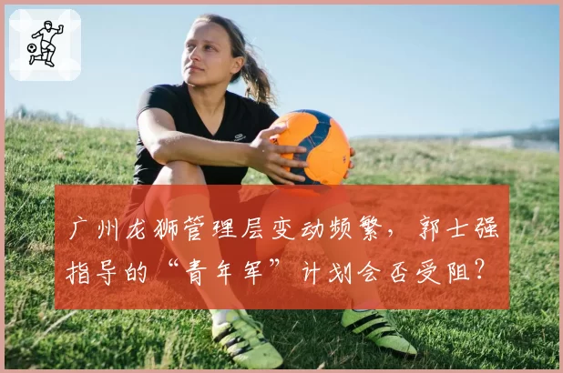 广州龙狮管理层变动频繁,郭士强指导的“青年军”计划会否受阻?