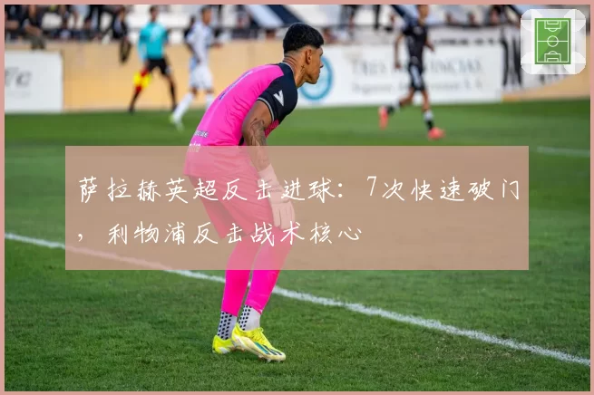 萨拉赫英超反击进球:7次快速破门,利物浦反击战术核心