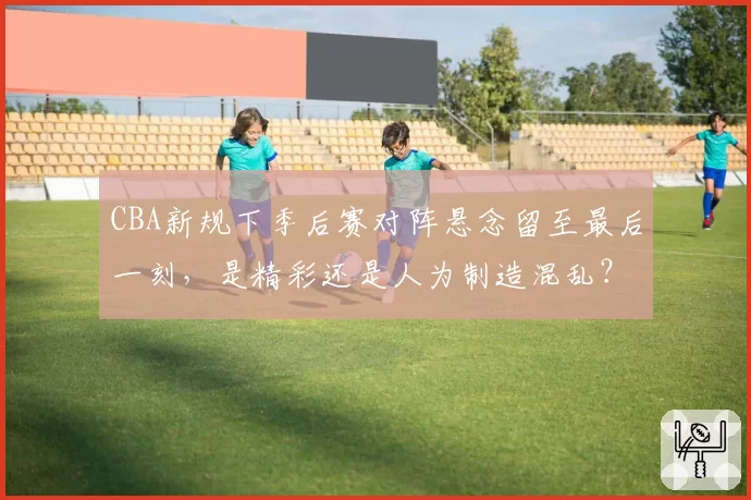 CBA新规下季后赛对阵悬念留至最后一刻，是精彩还是人为制造混乱？