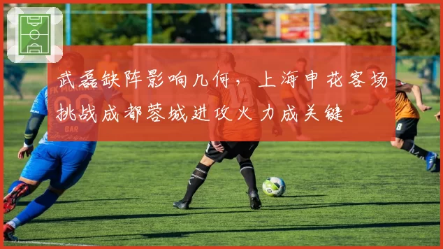 武磊缺阵影响几何,上海申花客场挑战成都蓉城进攻火力成关键