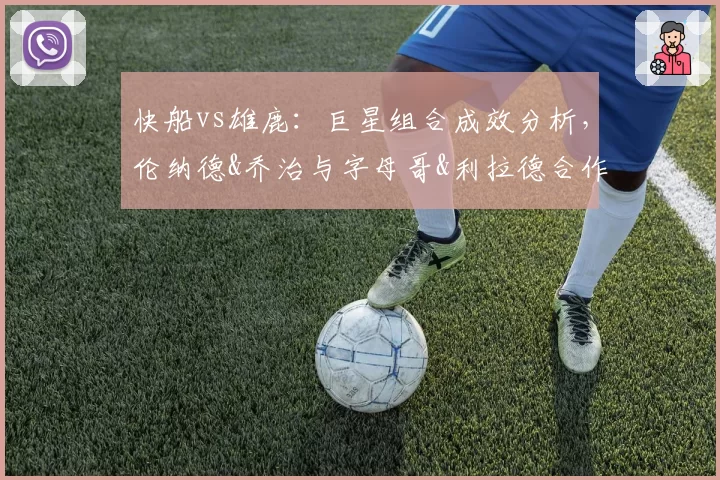 快船vs雄鹿：巨星组合成效分析，伦纳德&乔治与字母哥&利拉德合作数据