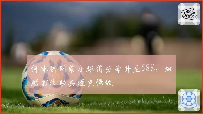 何冰娇网前小球得分率升至58%，细腻打法助其连克强敌