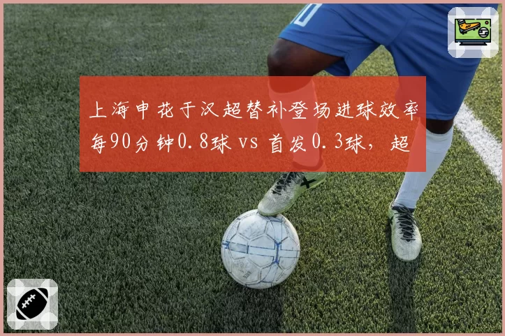 上海申花于汉超替补登场进球效率每90分钟0.8球 vs 首发0.3球，超级替补价值凸显