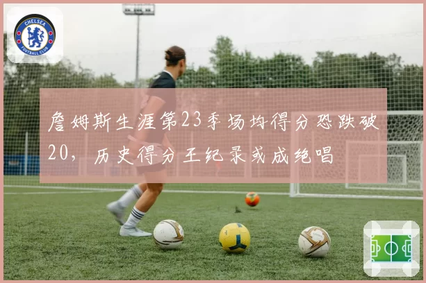 詹姆斯生涯第23季场均得分恐跌破20,历史得分王纪录或成绝唱