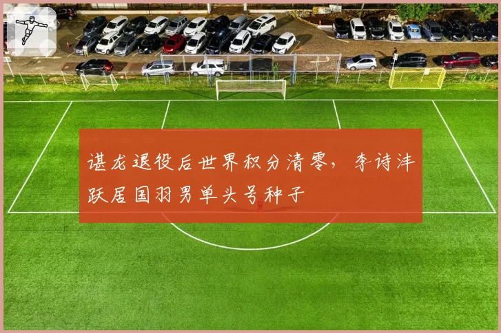 谌龙退役后世界积分清零，李诗沣跃居国羽男单头号种子