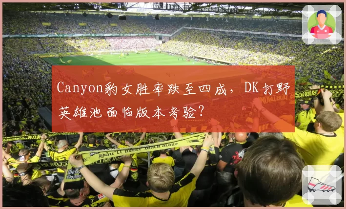 Canyon豹女胜率跌至四成，DK打野英雄池面临版本考验？