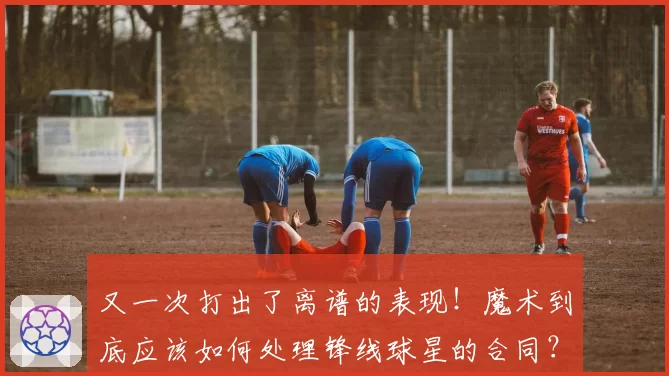 又一次打出了离谱的表现！魔术到底应该如何处理锋线球星的合同？