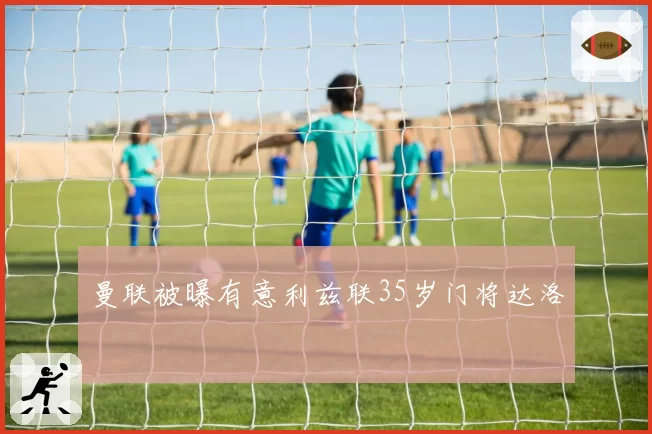 曼联被曝有意利兹联35岁门将达洛