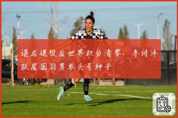 谌龙退役后世界积分清零，李诗沣跃居国羽男单头号种子