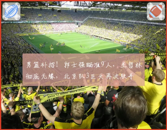 男篮补招！郭士强瞄准9人，王哲林彻底无缘，北京队3巨头再次联手