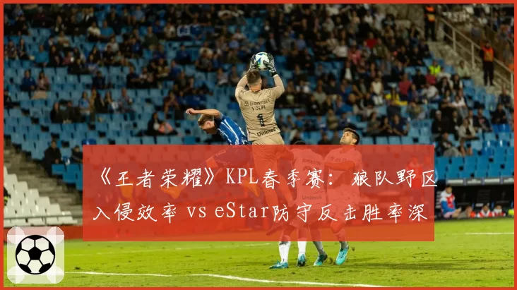 《王者荣耀》KPL春季赛:狼队野区入侵效率 vs eStar防守反击胜率深度解析