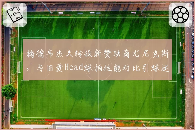 梅德韦杰夫转投新赞助商尤尼克斯，与旧爱Head球拍性能对比引球迷争论