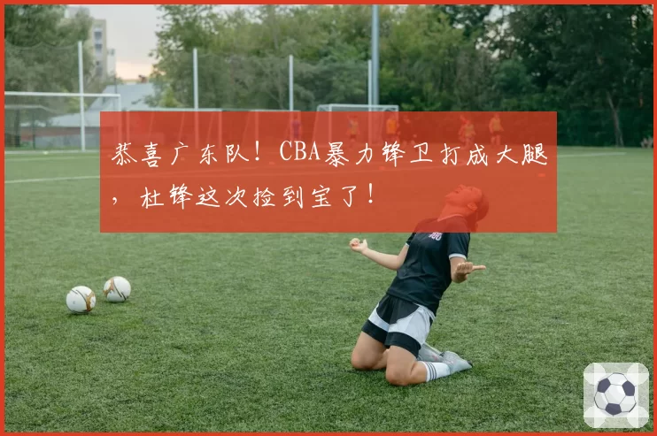 恭喜广东队！CBA暴力锋卫打成大腿，杜锋这次捡到宝了！