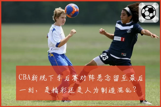 CBA新规下季后赛对阵悬念留至最后一刻，是精彩还是人为制造混乱？