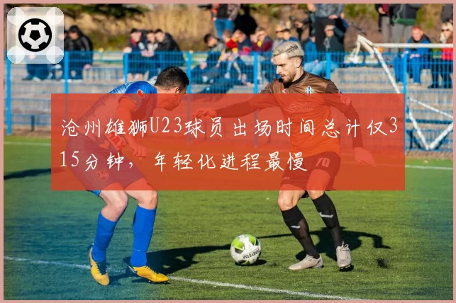 沧州雄狮U23球员出场时间总计仅315分钟,年轻化进程最慢