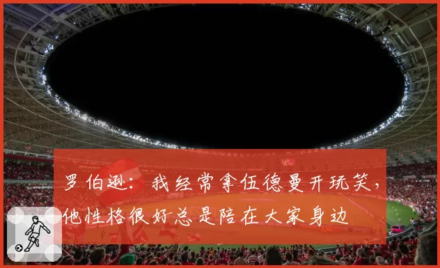 罗伯逊:我经常拿伍德曼开玩笑,他性格很好总是陪在大家身边