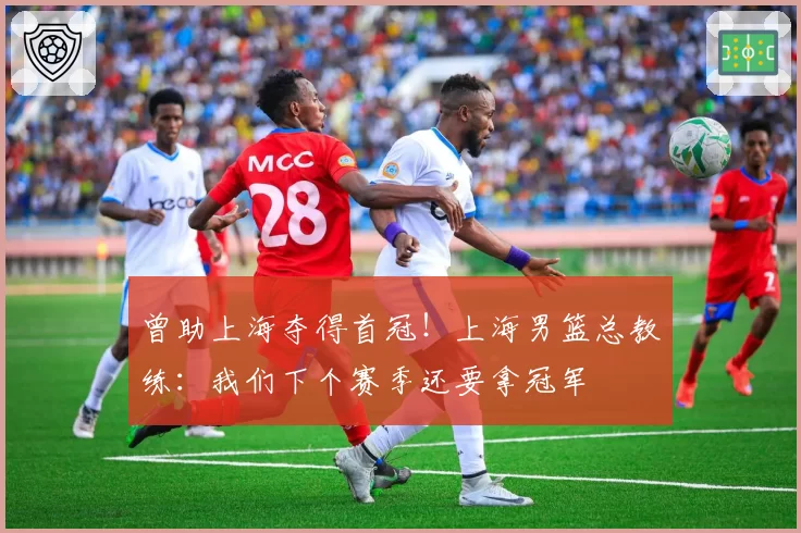 曾助上海夺得首冠!上海男篮总教练:我们下个赛季还要拿冠军
