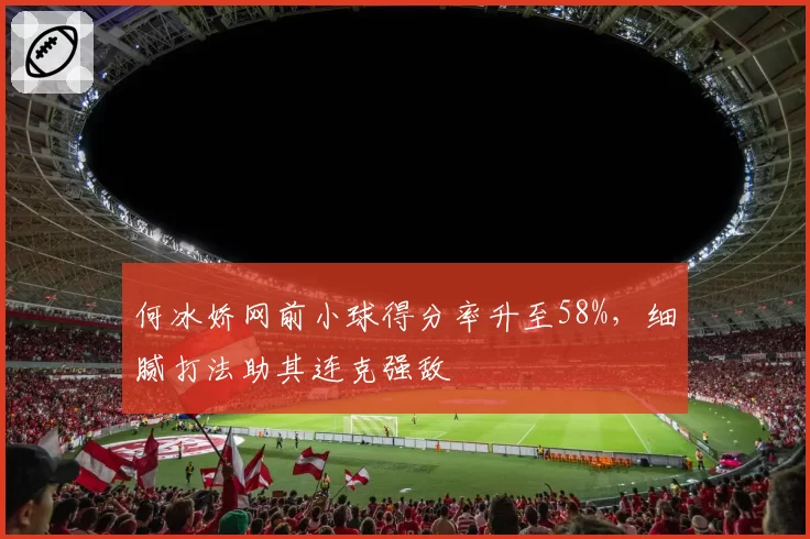 何冰娇网前小球得分率升至58%，细腻打法助其连克强敌