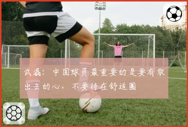 武磊:中国球员最重要的是要有敢出去的心,不要待在舒适圈
